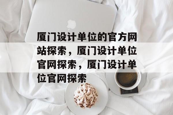 厦门设计单位的官方网站探索，厦门设计单位官网探索，厦门设计单位官网探索