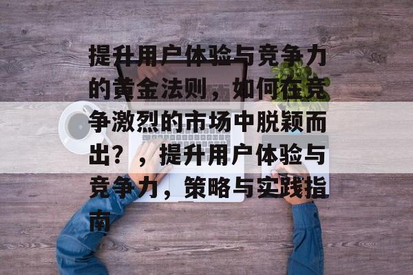 提升用户体验与竞争力的黄金法则，如何在竞争激烈的市场中脱颖而出？，提升用户体验与竞争力，策略与实践指南