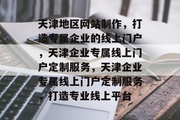 天津地区网站制作，打造专属企业的线上门户，天津企业专属线上门户定制服务，天津企业专属线上门户定制服务，打造专业线上平台