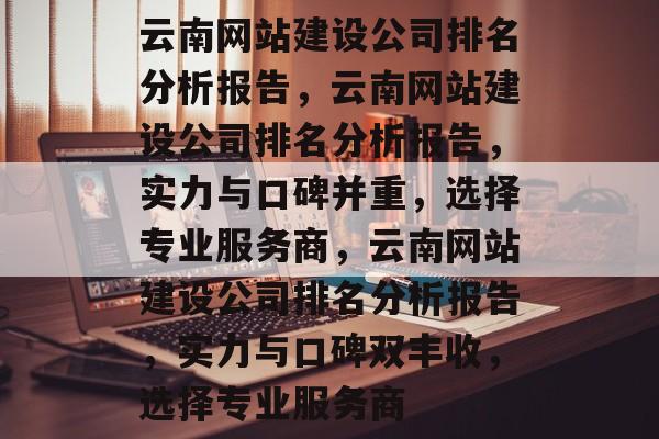 云南网站建设公司排名分析报告，云南网站建设公司排名分析报告，实力与口碑并重，选择专业服务商，云南网站建设公司排名分析报告，实力与口碑双丰收，选择专业服务商