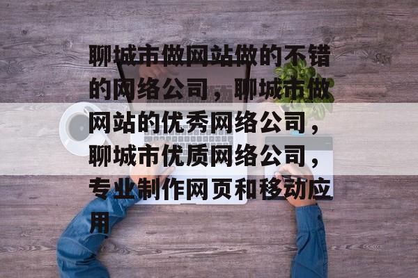聊城市做网站做的不错的网络公司，聊城市做网站的优秀网络公司，聊城市优质网络公司，专业制作网页和移动应用