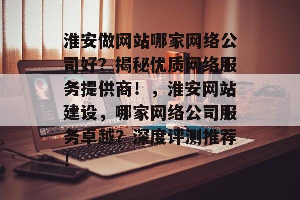淮安做网站哪家网络公司好？揭秘优质网络服务提供商！，淮安网站建设，哪家网络公司服务卓越？深度评测推荐！