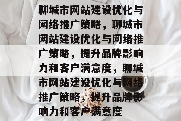 聊城市网站建设优化与网络推广策略，聊城市网站建设优化与网络推广策略，提升品牌影响力和客户满意度，聊城市网站建设优化与网络推广策略，提升品牌影响力和客户满意度