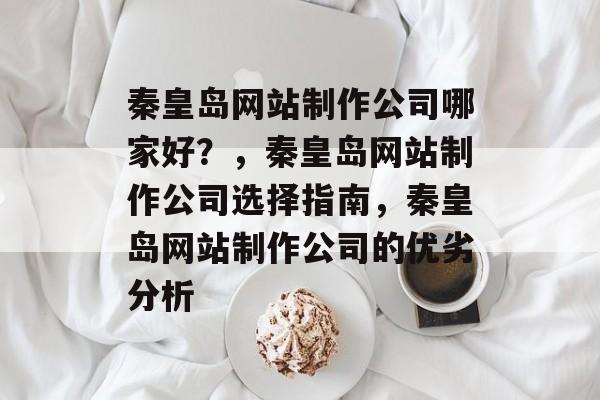 秦皇岛网站制作公司哪家好？，秦皇岛网站制作公司选择指南，秦皇岛网站制作公司的优劣分析