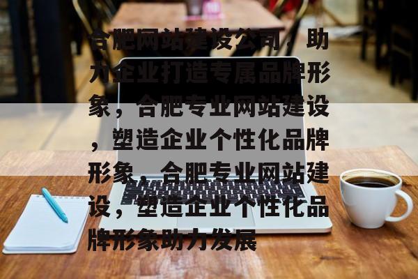合肥网站建设公司，助力企业打造专属品牌形象，合肥专业网站建设，塑造企业个性化品牌形象，合肥专业网站建设，塑造企业个性化品牌形象助力发展