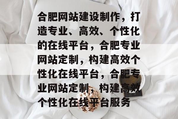 合肥网站建设制作，打造专业、高效、个性化的在线平台，合肥专业网站定制，构建高效个性化在线平台，合肥专业网站定制，构建高效个性化在线平台服务
