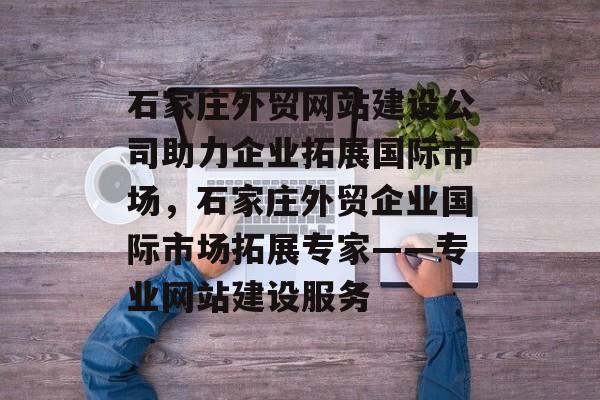 石家庄外贸网站建设公司助力企业拓展国际市场，石家庄外贸企业国际市场拓展专家——专业网站建设服务