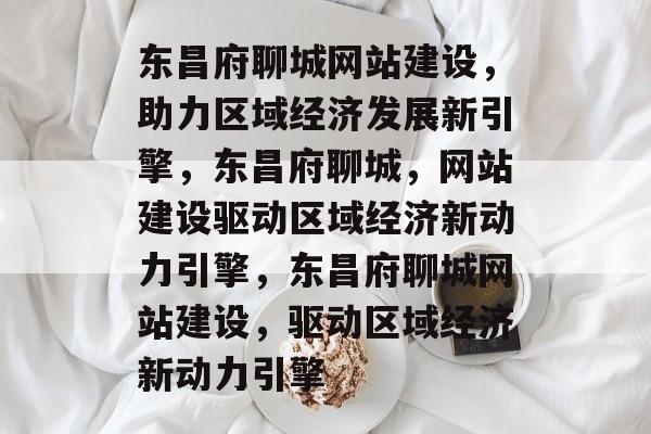 东昌府聊城网站建设，助力区域经济发展新引擎，东昌府聊城，网站建设驱动区域经济新动力引擎，东昌府聊城网站建设，驱动区域经济新动力引擎