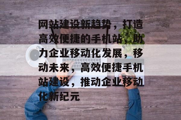 网站建设新趋势，打造高效便捷的手机站，助力企业移动化发展，移动未来，高效便捷手机站建设，推动企业移动化新纪元
