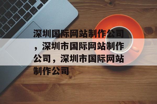深圳国际网站制作公司，深圳市国际网站制作公司，深圳市国际网站制作公司