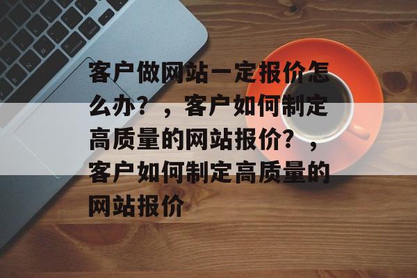 客户做网站一定报价怎么办？，客户如何制定高质量的网站报价？，客户如何制定高质量的网站报价