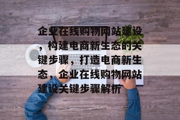 企业在线购物网站建设，构建电商新生态的关键步骤，打造电商新生态，企业在线购物网站建设关键步骤解析