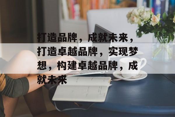 打造品牌，成就未来，打造卓越品牌，实现梦想，构建卓越品牌，成就未来