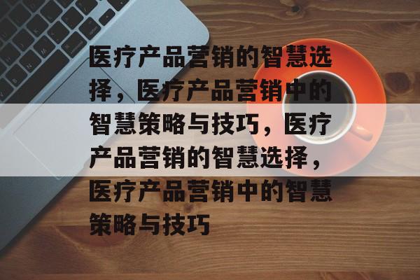 医疗产品营销的智慧选择，医疗产品营销中的智慧策略与技巧，医疗产品营销的智慧选择，医疗产品营销中的智慧策略与技巧