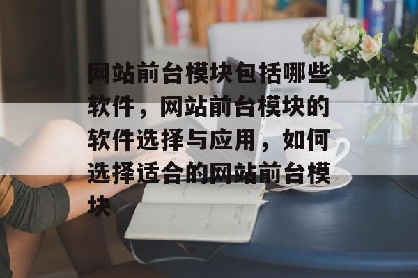 网站前台模块包括哪些软件，网站前台模块的软件选择与应用，如何选择适合的网站前台模块