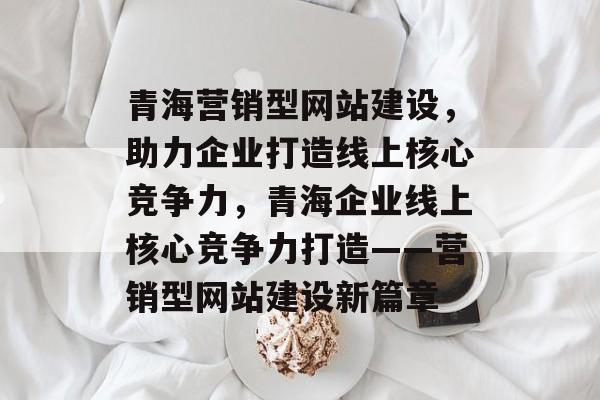 青海营销型网站建设，助力企业打造线上核心竞争力，青海企业线上核心竞争力打造——营销型网站建设新篇章