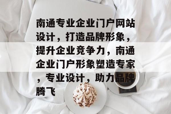 南通专业企业门户网站设计，打造品牌形象，提升企业竞争力，南通企业门户形象塑造专家，专业设计，助力品牌腾飞