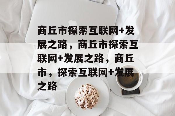 商丘市探索互联网+发展之路，商丘市探索互联网+发展之路，商丘市，探索互联网+发展之路