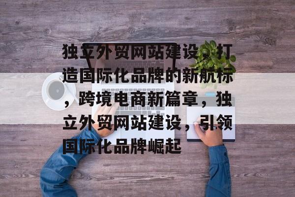 独立外贸网站建设，打造国际化品牌的新航标，跨境电商新篇章，独立外贸网站建设，引领国际化品牌崛起
