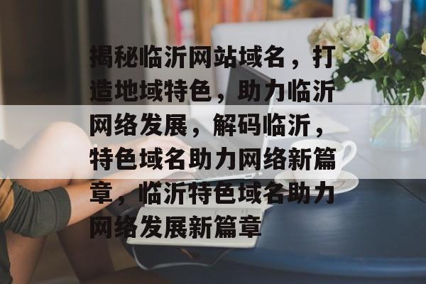 揭秘临沂网站域名，打造地域特色，助力临沂网络发展，解码临沂，特色域名助力网络新篇章，临沂特色域名助力网络发展新篇章
