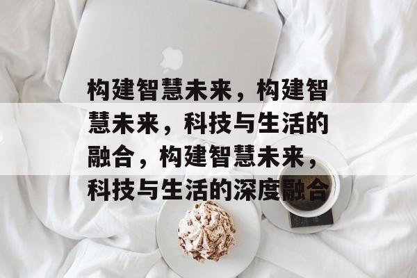构建智慧未来，构建智慧未来，科技与生活的融合，构建智慧未来，科技与生活的深度融合