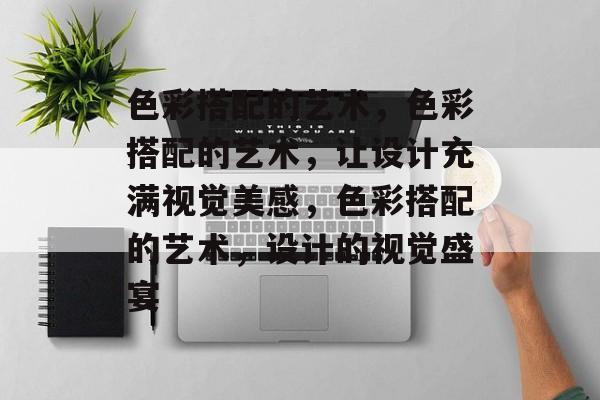 色彩搭配的艺术，色彩搭配的艺术，让设计充满视觉美感，色彩搭配的艺术，设计的视觉盛宴