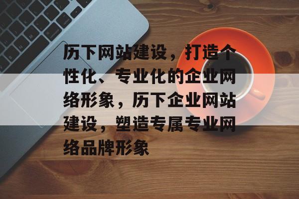 历下网站建设，打造个性化、专业化的企业网络形象，历下企业网站建设，塑造专属专业网络品牌形象