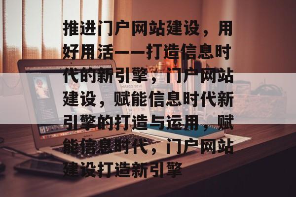 推进门户网站建设，用好用活——打造信息时代的新引擎，门户网站建设，赋能信息时代新引擎的打造与运用，赋能信息时代，门户网站建设打造新引擎