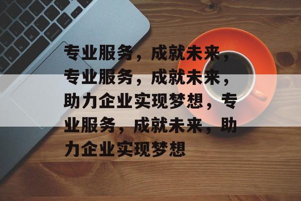 专业服务，成就未来，专业服务，成就未来，助力企业实现梦想，专业服务，成就未来，助力企业实现梦想