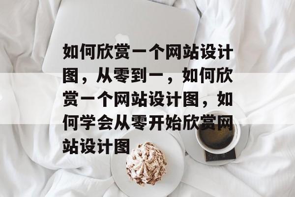 如何欣赏一个网站设计图，从零到一，如何欣赏一个网站设计图，如何学会从零开始欣赏网站设计图