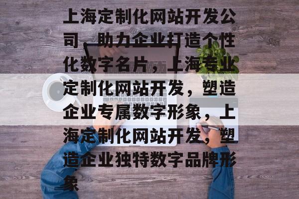 上海定制化网站开发公司，助力企业打造个性化数字名片，上海专业定制化网站开发，塑造企业专属数字形象，上海定制化网站开发，塑造企业独特数字品牌形象