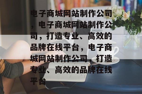 电子商城网站制作公司，电子商城网站制作公司，打造专业、高效的品牌在线平台，电子商城网站制作公司，打造专业、高效的品牌在线平台
