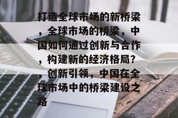 打造全球市场的新桥梁，全球市场的桥梁，中国如何通过创新与合作，构建新的经济格局？，创新引领，中国在全球市场中的桥梁建设之路