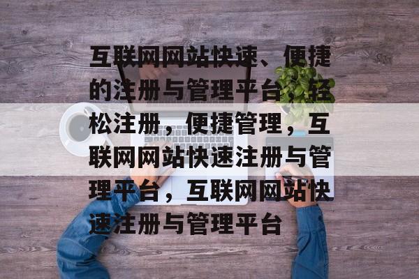 互联网网站快速、便捷的注册与管理平台，轻松注册，便捷管理，互联网网站快速注册与管理平台，互联网网站快速注册与管理平台