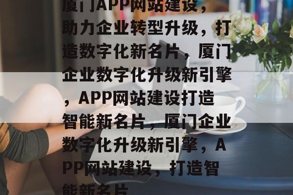 厦门APP网站建设，助力企业转型升级，打造数字化新名片，厦门企业数字化升级新引擎，APP网站建设打造智能新名片，厦门企业数字化升级新引擎，APP网站建设，打造智能新名片