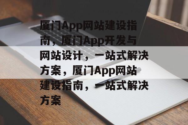 厦门App网站建设指南，厦门App开发与网站设计，一站式解决方案，厦门App网站建设指南，一站式解决方案