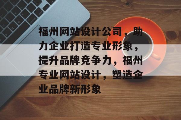 福州网站设计公司，助力企业打造专业形象，提升品牌竞争力，福州专业网站设计，塑造企业品牌新形象