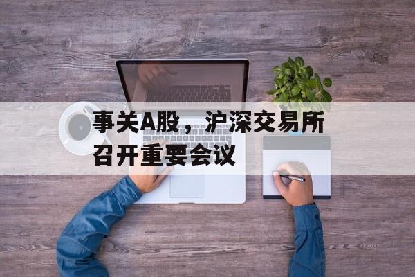 事关A股，沪深交易所召开重要会议