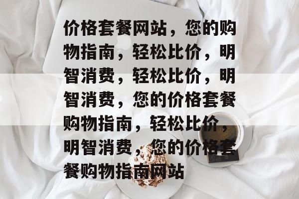 价格套餐网站，您的购物指南，轻松比价，明智消费，轻松比价，明智消费，您的价格套餐购物指南，轻松比价，明智消费，您的价格套餐购物指南网站