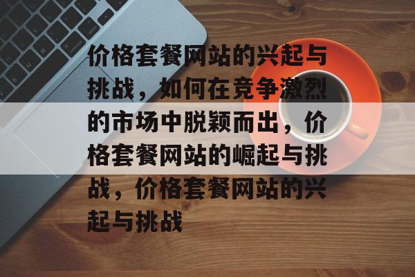 价格套餐网站的兴起与挑战，如何在竞争激烈的市场中脱颖而出，价格套餐网站的崛起与挑战，价格套餐网站的兴起与挑战