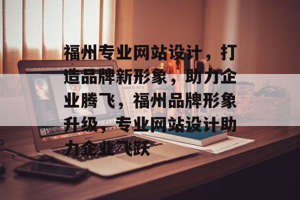 福州专业网站设计，打造品牌新形象，助力企业腾飞，福州品牌形象升级，专业网站设计助力企业飞跃