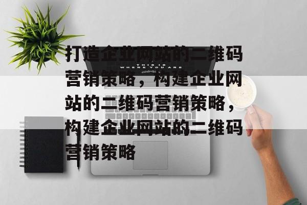 打造企业网站的二维码营销策略，构建企业网站的二维码营销策略，构建企业网站的二维码营销策略