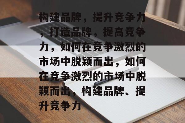 构建品牌，提升竞争力，打造品牌，提高竞争力，如何在竞争激烈的市场中脱颖而出，如何在竞争激烈的市场中脱颖而出，构建品牌、提升竞争力