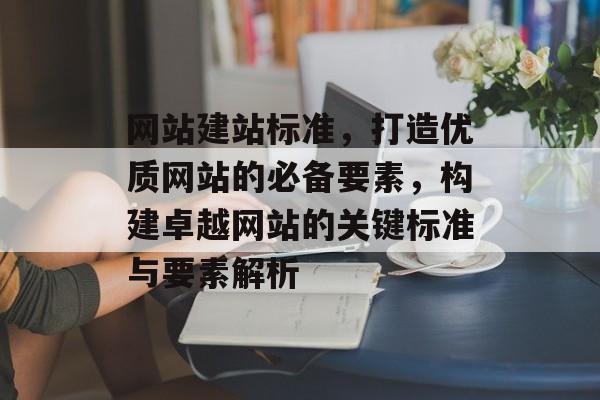 网站建站标准，打造优质网站的必备要素，构建卓越网站的关键标准与要素解析