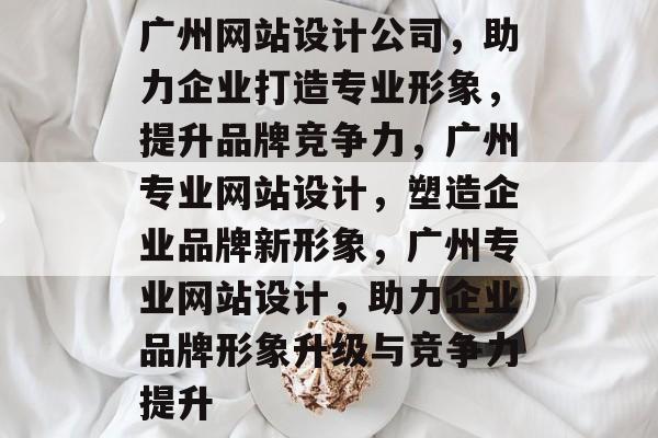 广州网站设计公司，助力企业打造专业形象，提升品牌竞争力，广州专业网站设计，塑造企业品牌新形象，广州专业网站设计，助力企业品牌形象升级与竞争力提升
