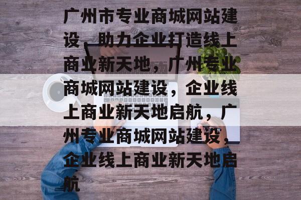 广州市专业商城网站建设，助力企业打造线上商业新天地，广州专业商城网站建设，企业线上商业新天地启航，广州专业商城网站建设，企业线上商业新天地启航