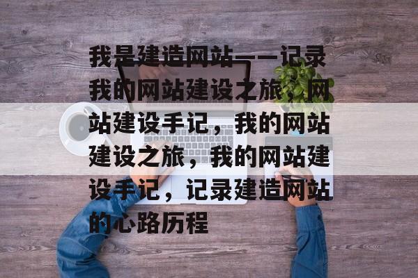 我是建造网站——记录我的网站建设之旅，网站建设手记，我的网站建设之旅，我的网站建设手记，记录建造网站的心路历程