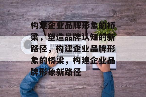 构建企业品牌形象的桥梁，塑造品牌认知的新路径，构建企业品牌形象的桥梁，构建企业品牌形象新路径