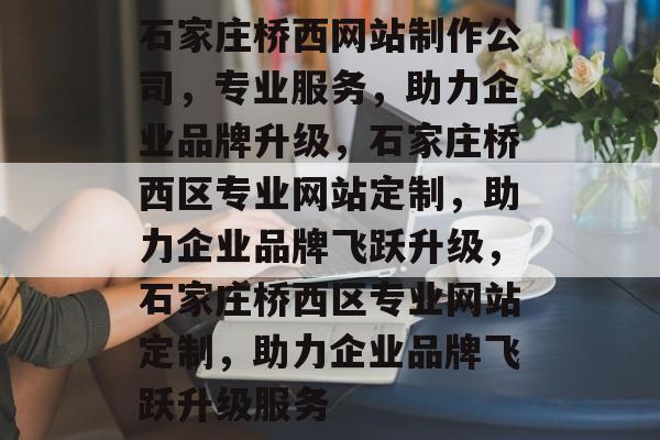 石家庄桥西网站制作公司，专业服务，助力企业品牌升级，石家庄桥西区专业网站定制，助力企业品牌飞跃升级，石家庄桥西区专业网站定制，助力企业品牌飞跃升级服务