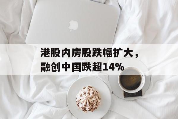 港股内房股跌幅扩大，融创中国跌超14%